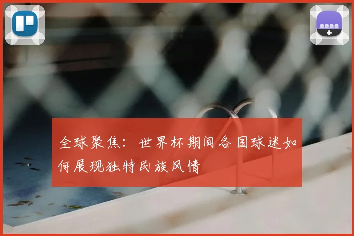 全球聚焦：世界杯期间各国球迷如何展现独特民族风情