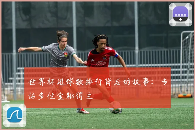 世界杯进球数排行背后的故事：专访多位金靴得主