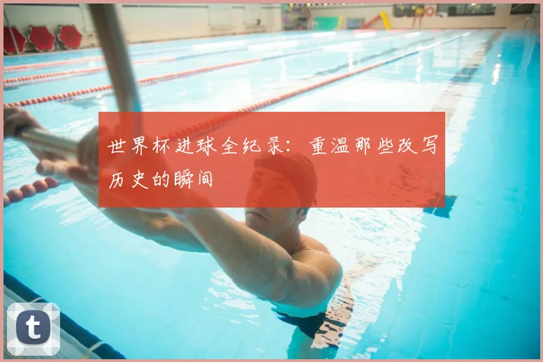 世界杯进球全纪录：重温那些改写历史的瞬间