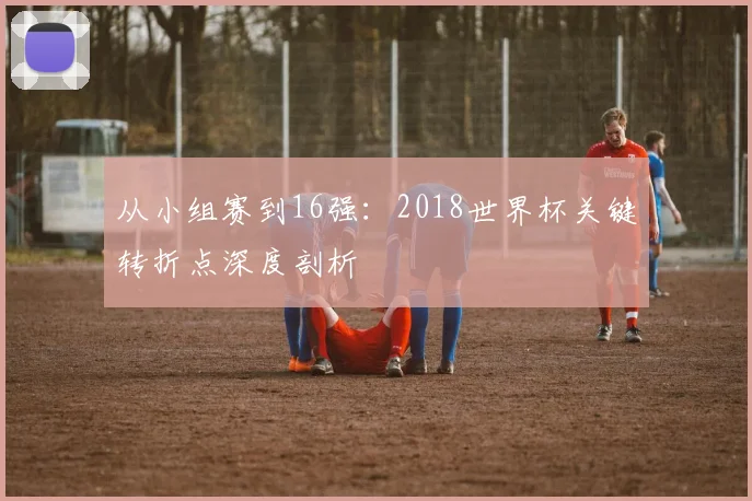 从小组赛到16强:2018世界杯关键转折点深度剖析