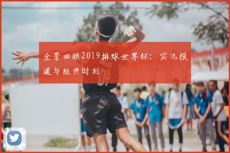 全景回顾2019排球世界杯：实况报道与经典时刻