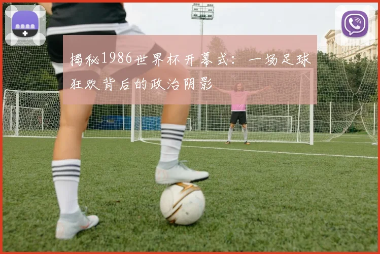 揭秘1986世界杯开幕式：一场足球狂欢背后的政治阴影