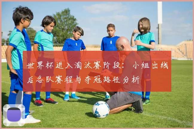 世界杯进入淘汰赛阶段：小组出线后各队赛程与夺冠路径分析