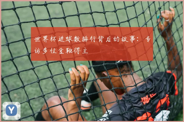 世界杯进球数排行背后的故事：专访多位金靴得主